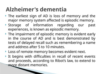  The earliest sign of AD is loss of memory and the
major memory system affected is episodic memory.
 Storage of information regarding our past
experiences, is known as episodic memory.
 The impairment of episodic memory is evident early
in the course of AD and is best demonstrated by
tests of delayed recall such as remembering a name
and address after 5 to 10 minutes.
 Loss of remote memory becomes evident next.
 It begins with difficulties in recall of recent events
and proceeds, according to Ribot’s law, to extend to
more distant memories.
Alzheimer's dementia
 