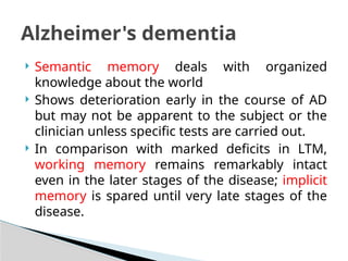  Semantic memory deals with organized
knowledge about the world
 Shows deterioration early in the course of AD
but may not be apparent to the subject or the
clinician unless specific tests are carried out.
 In comparison with marked deficits in LTM,
working memory remains remarkably intact
even in the later stages of the disease; implicit
memory is spared until very late stages of the
disease.
Alzheimer's dementia
 