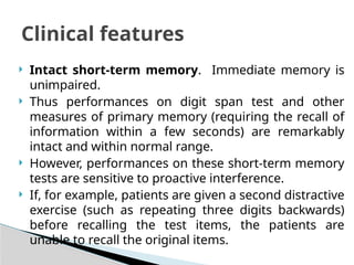  Intact short-term memory. Immediate memory is
unimpaired.
 Thus performances on digit span test and other
measures of primary memory (requiring the recall of
information within a few seconds) are remarkably
intact and within normal range.
 However, performances on these short-term memory
tests are sensitive to proactive interference.
 If, for example, patients are given a second distractive
exercise (such as repeating three digits backwards)
before recalling the test items, the patients are
unable to recall the original items.
Clinical features
 