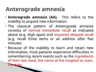  Anterograde amnesia (AA). This refers to the
inability to acquire new information.
 The classical pattern of Anterograde amnesia
consists of normal immediate recall as indicated
above (e.g. digit span) and impaired delayed recall
(e.g. recall three items or an address after five
minutes.
 Because of the inability to learn and retain new
information, most patients experience difficulties in
remembering recent events such as the ingredients
of their last meal, the name of the hospital or, even,
the date.
Anterograde amnesia
 