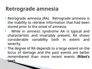  Retrograde amnesia (RA). Retrograde amnesia is
the inability to retrieve information that had been
stored prior to the onset of amnesia.
 While in amnesic syndrome AA is typical and
characteristic and invariably present, RA shows
considerable variability both in extent and
severity.
 The degree of RA depends to a large extent on the
locus of damage and the past events are better
remembered than more recent events (Ribot’s
law).
Retrograde amnesia
 