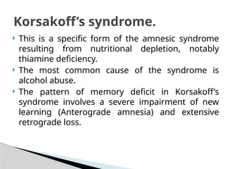  This is a specific form of the amnesic syndrome
resulting from nutritional depletion, notably
thiamine deficiency.
 The most common cause of the syndrome is
alcohol abuse.
 The pattern of memory deficit in Korsakoff’s
syndrome involves a severe impairment of new
learning (Anterograde amnesia) and extensive
retrograde loss.
Korsakoff’s syndrome.
 