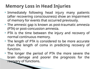  Immediately following head injury many patients
(after recovering consciousness) show an impairment
of memory for events that occurred previously.
 The amnesic gap is known as post-traumatic amnesia
(PTA) or post-concussion amnesia.
 PTA is the time between the injury and recovery of
normal continuous memory.
 The length of PTA is considered to be more accurate
than the length of coma in predicting recovery of
function.
 The longer the period of PTA the more severe the
brain damage and poorer the prognosis for the
recovery of functions.
Memory Loss in Head Injuries
 