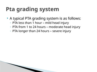  A typical PTA grading system is as follows:
◦ PTA less than 1 hour – mild head injury
◦ PTA from 1 to 24 hours – moderate head injury
◦ PTA longer than 24 hours – severe injury
Pta grading system
 