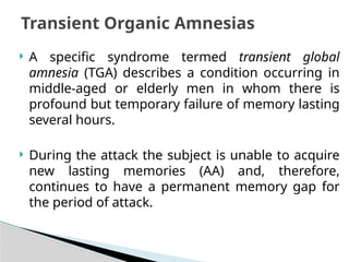  A specific syndrome termed transient global
amnesia (TGA) describes a condition occurring in
middle-aged or elderly men in whom there is
profound but temporary failure of memory lasting
several hours.
 During the attack the subject is unable to acquire
new lasting memories (AA) and, therefore,
continues to have a permanent memory gap for
the period of attack.
Transient Organic Amnesias
 