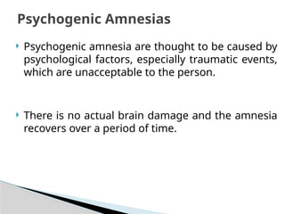  Psychogenic amnesia are thought to be caused by
psychological factors, especially traumatic events,
which are unacceptable to the person.
 There is no actual brain damage and the amnesia
recovers over a period of time.
Psychogenic Amnesias
 