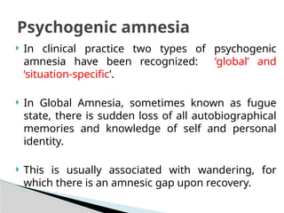  In clinical practice two types of psychogenic
amnesia have been recognized: ‘global’ and
‘situation-specific’.
 In Global Amnesia, sometimes known as fugue
state, there is sudden loss of all autobiographical
memories and knowledge of self and personal
identity.
 This is usually associated with wandering, for
which there is an amnesic gap upon recovery.
Psychogenic amnesia
 