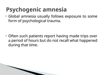  Global amnesia usually follows exposure to some
form of psychological trauma.
 Often such patients report having made trips over
a period of hours but do not recall what happened
during that time.
Psychogenic amnesia
 