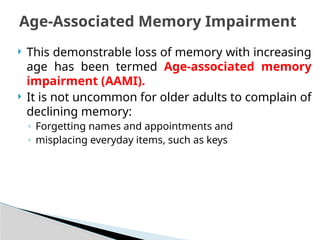  This demonstrable loss of memory with increasing
age has been termed Age-associated memory
impairment (AAMI).
 It is not uncommon for older adults to complain of
declining memory:
◦ Forgetting names and appointments and
◦ misplacing everyday items, such as keys
Age-Associated Memory Impairment
 
