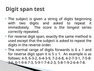  The subject is given a string of digits beginning
with two digits and asked to repeat it
immediately. The score is the longest series
correctly repeated.
 For reverse digit span, exactly the same method is
used except that the subject is asked to repeat the
digits in the reverse order.
 The normal range of digits forwards is 6 ± 1 and
for reverse digit span it is 5 ± 1. An example is as
follows: 4-9, 6-3-2, 6-4-3-9, 7-2-6-8, 4-2-7-3-1, 7-5-8-
3-6, 6-1-9-4-7-3, 5-9-1-7-4-2-3, 5-8-1-9-2-6-4-7-8.
Digit span test
 