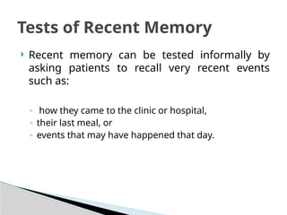  Recent memory can be tested informally by
asking patients to recall very recent events
such as:
◦ how they came to the clinic or hospital,
◦ their last meal, or
◦ events that may have happened that day.
Tests of Recent Memory
 