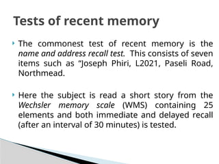  The commonest test of recent memory is the
name and address recall test. This consists of seven
items such as “Joseph Phiri, L2021, Paseli Road,
Northmead.
 Here the subject is read a short story from the
Wechsler memory scale (WMS) containing 25
elements and both immediate and delayed recall
(after an interval of 30 minutes) is tested.
Tests of recent memory
 