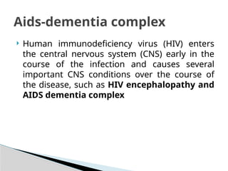  Human immunodeficiency virus (HIV) enters
the central nervous system (CNS) early in the
course of the infection and causes several
important CNS conditions over the course of
the disease, such as HIV encephalopathy and
AIDS dementia complex
Aids-dementia complex
 