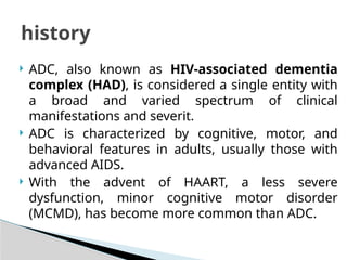  ADC, also known as HIV-associated dementia
complex (HAD), is considered a single entity with
a broad and varied spectrum of clinical
manifestations and severit.
 ADC is characterized by cognitive, motor, and
behavioral features in adults, usually those with
advanced AIDS.
 With the advent of HAART, a less severe
dysfunction, minor cognitive motor disorder
(MCMD), has become more common than ADC.
history
 