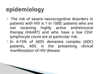  The risk of severe neurocognitive disorders in
patients with HIV is 1 in 1000; patients who are
not receiving highly active antiretroviral
therapy (HAART) and who have a low CD4+
lymphocyte count are at particular risk.
 In 4-15% of AIDS dementia complex (ADC)
patients, ADC is the presenting clinical
manifestation of HIV disease
epidemiology
 
