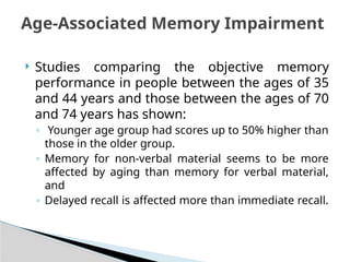  Studies comparing the objective memory
performance in people between the ages of 35
and 44 years and those between the ages of 70
and 74 years has shown:
◦ Younger age group had scores up to 50% higher than
those in the older group.
◦ Memory for non-verbal material seems to be more
affected by aging than memory for verbal material,
and
◦ Delayed recall is affected more than immediate recall.
Age-Associated Memory Impairment
 