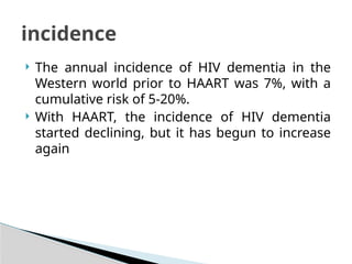  The annual incidence of HIV dementia in the
Western world prior to HAART was 7%, with a
cumulative risk of 5-20%.
 With HAART, the incidence of HIV dementia
started declining, but it has begun to increase
again
incidence
 