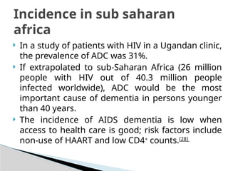  In a study of patients with HIV in a Ugandan clinic,
the prevalence of ADC was 31%.
 If extrapolated to sub-Saharan Africa (26 million
people with HIV out of 40.3 million people
infected worldwide), ADC would be the most
important cause of dementia in persons younger
than 40 years.
 The incidence of AIDS dementia is low when
access to health care is good; risk factors include
non-use of HAART and low CD4+
counts.[28]
Incidence in sub saharan
africa
 