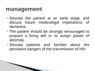  Educate the patient at an early stage, and
discuss future medicolegal implications of
dementia.
 The patient should be strongly encouraged to
prepare a living will or to assign power of
attorney.
 Educate patients and families about the
persistent dangers of the transmission of HIV
management
 