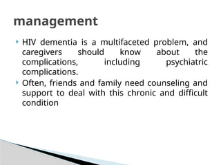  HIV dementia is a multifaceted problem, and
caregivers should know about the
complications, including psychiatric
complications.
 Often, friends and family need counseling and
support to deal with this chronic and difficult
condition
management
 