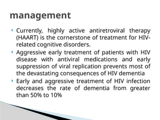  Currently, highly active antiretroviral therapy
(HAART) is the cornerstone of treatment for HIV-
related cognitive disorders.
 Aggressive early treatment of patients with HIV
disease with antiviral medications and early
suppression of viral replication prevents most of
the devastating consequences of HIV dementia
 Early and aggressive treatment of HIV infection
decreases the rate of dementia from greater
than 50% to 10%
management
 