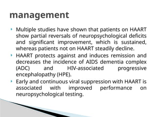  Multiple studies have shown that patients on HAART
show partial reversals of neuropsychological deficits
and significant improvement, which is sustained,
whereas patients not on HAART steadily decline.
 HAART protects against and induces remission and
decreases the incidence of AIDS dementia complex
(ADC) and HIV-associated progressive
encephalopathy (HPE).
 Early and continuous viral suppression with HAART is
associated with improved performance on
neuropsychological testing.
management
 
