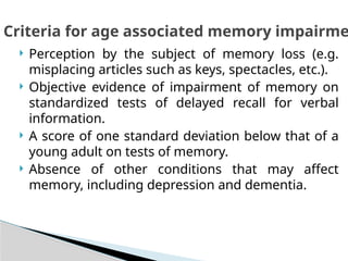  Perception by the subject of memory loss (e.g.
misplacing articles such as keys, spectacles, etc.).
 Objective evidence of impairment of memory on
standardized tests of delayed recall for verbal
information.
 A score of one standard deviation below that of a
young adult on tests of memory.
 Absence of other conditions that may affect
memory, including depression and dementia.
Criteria for age associated memory impairme
 