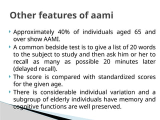  Approximately 40% of individuals aged 65 and
over show AAMI.
 A common bedside test is to give a list of 20 words
to the subject to study and then ask him or her to
recall as many as possible 20 minutes later
(delayed recall).
 The score is compared with standardized scores
for the given age.
 There is considerable individual variation and a
subgroup of elderly individuals have memory and
cognitive functions are well preserved.
Other features of aami
 
