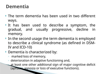  The term dementia has been used in two different
ways.
 It has been used to describe a symptom, the
gradual, and usually progressive, decline in
memory.
 In the second usage the term dementia is employed
to describe a clinical syndrome (as defined in DSM-
IV and ICD-10)
 Dementia is characterized by:
◦ marked loss of memory,
◦ deterioration in adaptive functioning and,
◦ at least one other additional sign of major cognitive deficit
(aphasia, agnosia or loss of executive functions).
Dementia
 