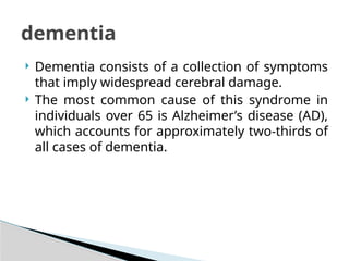  Dementia consists of a collection of symptoms
that imply widespread cerebral damage.
 The most common cause of this syndrome in
individuals over 65 is Alzheimer’s disease (AD),
which accounts for approximately two-thirds of
all cases of dementia.
dementia
 