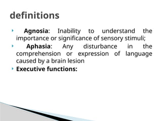  Agnosia: Inability to understand the
importance or significance of sensory stimuli;
 Aphasia: Any disturbance in the
comprehension or expression of language
caused by a brain lesion
 Executive functions:
definitions
 