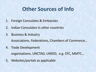 Other Sources of Info
1. Foreign Consulates & Embassies

2. Indian Consulates in other countries
3. Business & Industry
Associations, Federations, Chambers of Commerce…
4. Trade Development
organisations, UNCTAD, UNIDO, e.g. STC, MMTC…

5. Websites/portals as applicable

 