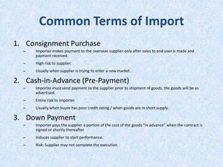 Common Terms of Import
1. Consignment Purchase
–

Importer makes payment to the overseas supplier only after sales to end user is made and
payment received.

–

High risk to supplier.

–

Usually when supplier is trying to enter a new market.

2. Cash-in-Advance (Pre-Payment)
–

Importer must send payment to the supplier prior to shipment of goods. the goods will be as
advertised.

–

Entire risk to importer.

–

Usually when buyer has poor credit rating / when goods are in short supply.

3. Down Payment
–

Importer pays the supplier a portion of the cost of the goods "in advance" when the contract is
signed or shortly thereafter.

–

Induces supplier to start performance.

–

Risk: Supplier may not complete the execution.

 