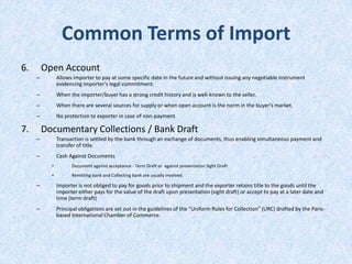 Common Terms of Import
6.

Open Account
–

Allows importer to pay at some specific date in the future and without issuing any negotiable instrument
evidencing importer’s legal commitment.

–

When the importer/buyer has a strong credit history and is well-known to the seller.

–

When there are several sources for supply or when open account is the norm in the buyer's market.

–

No protection to exporter in case of non-payment.

7.

Documentary Collections / Bank Draft
–

Transaction is settled by the bank through an exchange of documents, thus enabling simultaneous payment and
transfer of title.

–

Cash Against Documents
•

Document against acceptance - Term Draft or against presentation Sight Draft

•

Remitting bank and Collecting bank are usually involved.

–

Importer is not obliged to pay for goods prior to shipment and the exporter retains title to the goods until the
importer either pays for the value of the draft upon presentation (sight draft) or accept to pay at a later date and
time (term draft)

–

Principal obligations are set out in the guidelines of the "Uniform Rules for Collection" (URC) drafted by the Parisbased International Chamber of Commerce.

 