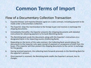 Common Terms of Import
Flow of a Documentary Collection Transaction
1.

Exporter/drawer and Importer/drawee agree on a sales contract, including payment to be
made under a Documentary Collection.

2.

The Exporter ships the merchandise to the foreign buyer and receives in exchange the
shipping documents.

3.

Immediately thereafter, the Exporter presents the shipping documents with detailed
instructions for obtaining payment to his bank (Remitting bank).

4.

The Remitting bank sends the documents along with the Exporter's instructions to a
designated bank in the importing country (Collecting Bank).

5.

Depending on the terms of the sales contract, the Collecting Bank would release the
documents to the importer only upon receipt of payment or acceptance of draft from the
buyer. (The importer will then present the shipping documents to the carrier in exchange
for the goods).

6.

Having received payment, the collecting bank forwards proceeds to the Remitting Bank for
the exporter's account.

7.

Once payment is received, the Remitting bank credits the Exporter's account, less its
charges.

 