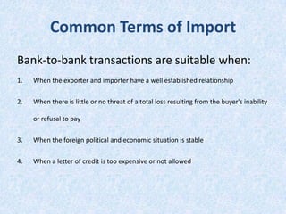 Common Terms of Import
Bank-to-bank transactions are suitable when:
1.

When the exporter and importer have a well established relationship

2.

When there is little or no threat of a total loss resulting from the buyer's inability
or refusal to pay

3.

When the foreign political and economic situation is stable

4.

When a letter of credit is too expensive or not allowed

 
