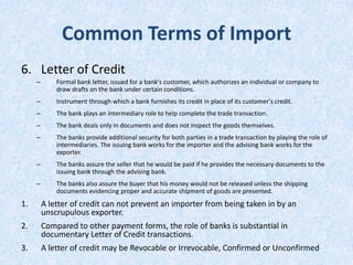 Common Terms of Import
6. Letter of Credit
–

Formal bank letter, issued for a bank's customer, which authorizes an individual or company to
draw drafts on the bank under certain conditions.

–

Instrument through which a bank furnishes its credit in place of its customer's credit.

–

The bank plays an intermediary role to help complete the trade transaction.

–

The bank deals only in documents and does not inspect the goods themselves.

–

The banks provide additional security for both parties in a trade transaction by playing the role of
intermediaries. The issuing bank works for the importer and the advising bank works for the
exporter.

–

The banks assure the seller that he would be paid if he provides the necessary documents to the
issuing bank through the advising bank.

–

The banks also assure the buyer that his money would not be released unless the shipping
documents evidencing proper and accurate shipment of goods are presented.

1.

A letter of credit can not prevent an importer from being taken in by an
unscrupulous exporter.

2.

Compared to other payment forms, the role of banks is substantial in
documentary Letter of Credit transactions.

3.

A letter of credit may be Revocable or Irrevocable, Confirmed or Unconfirmed

 