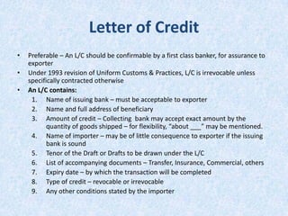 Letter of Credit
•

•
•

Preferable – An L/C should be confirmable by a first class banker, for assurance to
exporter
Under 1993 revision of Uniform Customs & Practices, L/C is irrevocable unless
specifically contracted otherwise
An L/C contains:
1. Name of issuing bank – must be acceptable to exporter
2. Name and full address of beneficiary
3. Amount of credit – Collecting bank may accept exact amount by the
quantity of goods shipped – for flexibility, “about ___” may be mentioned.
4. Name of importer – may be of little consequence to exporter if the issuing
bank is sound
5. Tenor of the Draft or Drafts to be drawn under the L/C
6. List of accompanying documents – Transfer, Insurance, Commercial, others
7. Expiry date – by which the transaction will be completed
8. Type of credit – revocable or irrevocable
9. Any other conditions stated by the importer

 