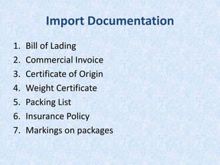 Import Documentation
1.
2.
3.
4.
5.
6.
7.

Bill of Lading
Commercial Invoice
Certificate of Origin
Weight Certificate
Packing List
Insurance Policy
Markings on packages

 