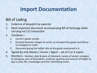 Import Documentation
Bill of Lading
1.
2.
3.

Evidence of despatch by exporter
Most important document accompanying Bill of Exchange while
carrying out L/C transaction
Combines –
1.
2.
3.

4.
5.

Carrier’s goods receipt,
Contract between shipper & carrier, to transport the goods and deliver
to consignee or order
Document giving the holder title to the goods mentioned in it

Signed by ship Master / Owner / Agent – set of 3 or 4 copies
Mentions - Number, date & place of shipment, names of vessel, consigner
& consignee, port of destination, contents, quantity and amount of freight to
pay or paid; No. of packages and their identifying marks.

 