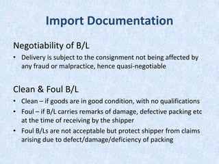 Import Documentation
Negotiability of B/L
• Delivery is subject to the consignment not being affected by
any fraud or malpractice, hence quasi-negotiable

Clean & Foul B/L
• Clean – if goods are in good condition, with no qualifications
• Foul – if B/L carries remarks of damage, defective packing etc
at the time of receiving by the shipper
• Foul B/Ls are not acceptable but protect shipper from claims
arising due to defect/damage/deficiency of packing

 