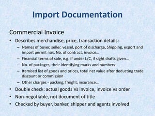 Import Documentation
Commercial Invoice
• Describes merchandise, price, transaction details:
– Names of buyer, seller, vessel, port of discharge, Shipping, export and
import permit nos, No. of contract, invoice…
– Financial terms of sale, e.g. if under L/C, if sight drafts given…
– No. of packages, their identifying marks and numbers
– Itemised list of goods and prices, total net value after deducting trade
discount or commission
– Other charges - packing, freight, insurance…

• Double check: actual goods Vs invoice, invoice Vs order
• Non-negotiable, not document of title
• Checked by buyer, banker, shipper and agents involved

 