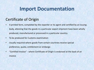 Import Documentation
Certificate of Origin
•

A printed form, completed by the exporter or its agent and certified by an issuing
body, attesting that the goods in a particular export shipment have been wholly
produced, manufactured or processed in a particular country.

•

To be produced for Customs examination

•

Usually required where goods from certain countries receive special
preference, quota, entitlement or embargo

•

“Certified Invoice” - where Certificate of Origin is endorsed at the back of an

invoice

 