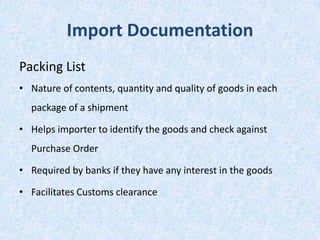 Import Documentation
Packing List
• Nature of contents, quantity and quality of goods in each
package of a shipment
• Helps importer to identify the goods and check against
Purchase Order
• Required by banks if they have any interest in the goods
• Facilitates Customs clearance

 