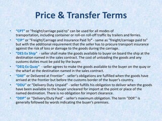 Price & Transfer Terms
•

•
•
•
•
•
•

“CPT” or "freight/carriage paid to" can be used for all modes of
transportation, including container or roll-on roll-off traffic by trailers and ferries.
“CIP” or “Freight/Carriage and Insurance Paid To” - same as "freight/carriage paid to"
but with the additional requirement that the seller has to procure transport insurance
against the risk of loss or damage to the goods during the carriage.
“DES Ex Ship” - seller shall make the goods available to buyer on board the ship at the
destination named in the sales contract. The cost of unloading the goods and any
customs duties must be paid by the buyer.
“DEQ Ex Quay” - seller agrees to make the goods available to the buyer on the quay or
the wharf at the destination named in the sales contract.
“DAF” or Delivered at Frontier” - seller's obligations are fulfilled when the goods have
arrived at the frontier but before the customs border of the buyer’s country.
“DDU” or “Delivery Duty Unpaid” - seller fulfills his obligation to deliver when the goods
have been available to the buyer uncleared for import at the point or place of the
named destination. There is no obligation for import clearance.
“DDP” or “Delivery/Duty Paid” - seller's maximum obligation. The term "DDP." is
generally followed by words indicating the buyer's premises.

 