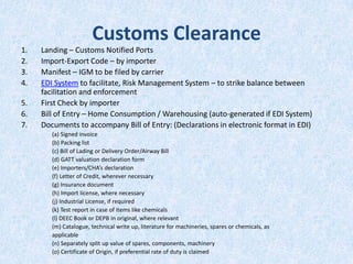 Customs Clearance
1.
2.
3.
4.
5.
6.
7.

Landing – Customs Notified Ports
Import-Export Code – by importer
Manifest – IGM to be filed by carrier
EDI System to facilitate, Risk Management System – to strike balance between
facilitation and enforcement
First Check by importer
Bill of Entry – Home Consumption / Warehousing (auto-generated if EDI System)
Documents to accompany Bill of Entry: (Declarations in electronic format in EDI)
(a) Signed invoice
(b) Packing list
(c) Bill of Lading or Delivery Order/Airway Bill
(d) GATT valuation declaration form
(e) Importers/CHA’s declaration
(f) Letter of Credit, wherever necessary
(g) Insurance document
(h) Import license, where necessary
(j) Industrial License, if required
(k) Test report in case of items like chemicals
(l) DEEC Book or DEPB in original, where relevant
(m) Catalogue, technical write up, literature for machineries, spares or chemicals, as
applicable
(n) Separately split up value of spares, components, machinery
(o) Certificate of Origin, if preferential rate of duty is claimed

 