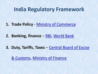 India Regulatory Framework
1. Trade Policy - Ministry of Commerce
2. Banking, finance – RBI, World Bank

3. Duty, Tariffs, Taxes – Central Board of Excise
& Customs, Ministry of Finance

 