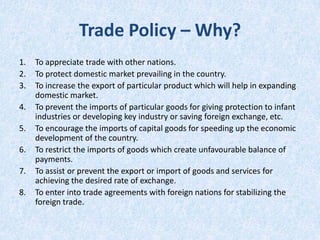 Trade Policy – Why?
1.
2.
3.
4.
5.
6.
7.

8.

To appreciate trade with other nations.
To protect domestic market prevailing in the country.
To increase the export of particular product which will help in expanding
domestic market.
To prevent the imports of particular goods for giving protection to infant
industries or developing key industry or saving foreign exchange, etc.
To encourage the imports of capital goods for speeding up the economic
development of the country.
To restrict the imports of goods which create unfavourable balance of
payments.
To assist or prevent the export or import of goods and services for
achieving the desired rate of exchange.
To enter into trade agreements with foreign nations for stabilizing the
foreign trade.

 