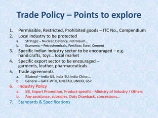 Trade Policy – Points to explore
1.
2.

Permissible, Restricted, Prohibited goods – ITC No., Compendium
Local industry to be protected
a.
b.

3.
4.
5.

Specific Indian industry sector to be encouraged – e.g.
handicrafts, toys… local market
Specific export sector to be encouraged –
garments, leather, pharmaceuticals
Trade agreements
a.
b.

6.

Bilateral – India-US, India-EU, India-China …
General – GATT-WTO, UNCTAD, UNIDO, GSP

Industry Policy
a.
b.

7.

Strategic – Nuclear, Defence, Petroleum…
Economic – Petrochemicals, Fertiliser, Steel, Cement

SSI, Export Promotion, Product-specific - Ministry of Industry / Others
Any assistance, subsidies, Duty Drawback, concessions…

Standards & Specifications

 