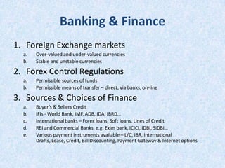 Banking & Finance
1. Foreign Exchange markets
a.
b.

Over-valued and under-valued currencies
Stable and unstable currencies

2. Forex Control Regulations
a.
b.

Permissible sources of funds
Permissible means of transfer – direct, via banks, on-line

3. Sources & Choices of Finance
a.
b.
c.
d.
e.

Buyer’s & Sellers Credit
IFIs - World Bank, IMF, ADB, IDA, IBRD…
International banks – Forex loans, Soft loans, Lines of Credit
RBI and Commercial Banks, e.g. Exim bank, ICICI, IDBI, SIDBI…
Various payment instruments available – L/C, IBR, International
Drafts, Lease, Credit, Bill Discounting, Payment Gateway & Internet options

 